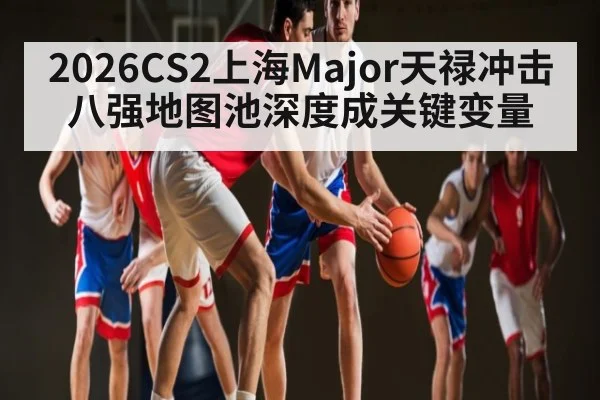 2026CS2上海Major天禄冲击八强地图池深度成关键变量